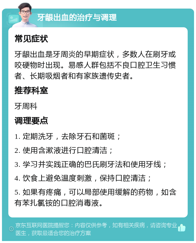 牙龈出血的治疗与调理 常见症状 牙龈出血是牙周炎的早期症状，多数人在刷牙或咬硬物时出现。易感人群包括不良口腔卫生习惯者、长期吸烟者和有家族遗传史者。 推荐科室 牙周科 调理要点 1. 定期洗牙，去除牙石和菌斑； 2. 使用含漱液进行口腔清洁； 3. 学习并实践正确的巴氏刷牙法和使用牙线； 4. 饮食上避免温度刺激，保持口腔清洁； 5. 如果有疼痛，可以局部使用缓解的药物，如含有苯扎氯铵的口腔消毒液。