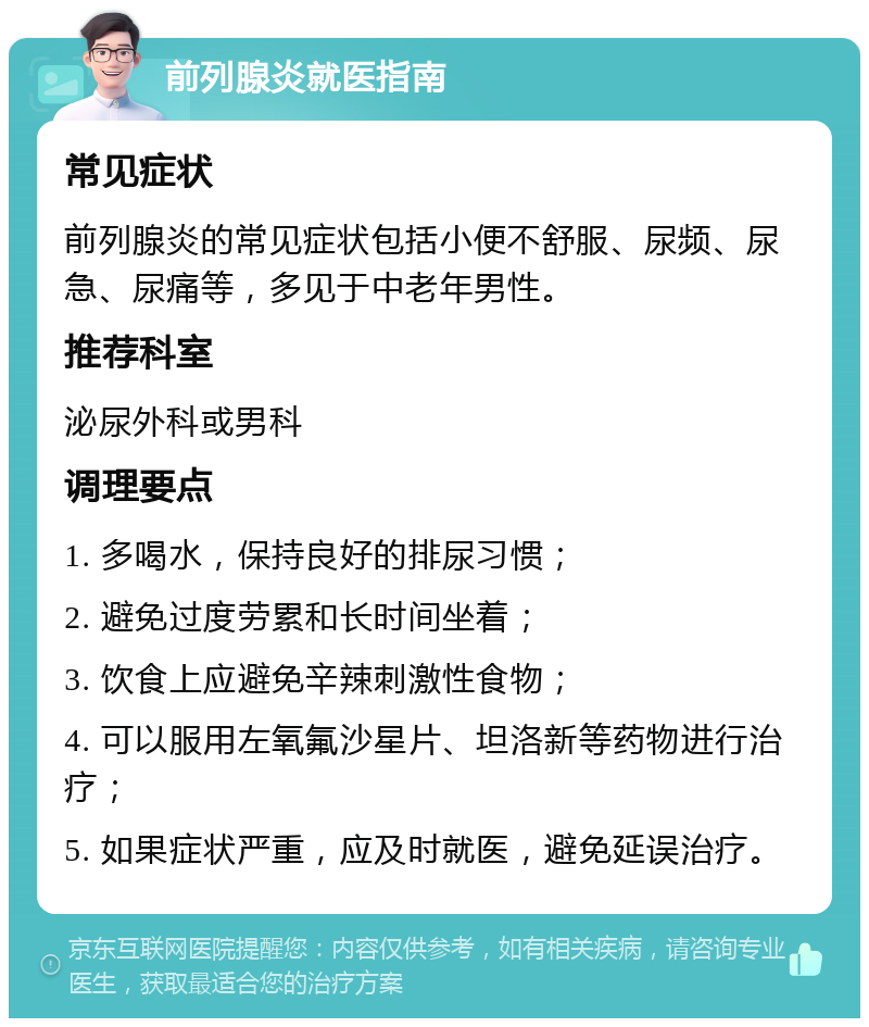 前列腺炎就医指南 常见症状 前列腺炎的常见症状包括小便不舒服、尿频、尿急、尿痛等，多见于中老年男性。 推荐科室 泌尿外科或男科 调理要点 1. 多喝水，保持良好的排尿习惯； 2. 避免过度劳累和长时间坐着； 3. 饮食上应避免辛辣刺激性食物； 4. 可以服用左氧氟沙星片、坦洛新等药物进行治疗； 5. 如果症状严重，应及时就医，避免延误治疗。