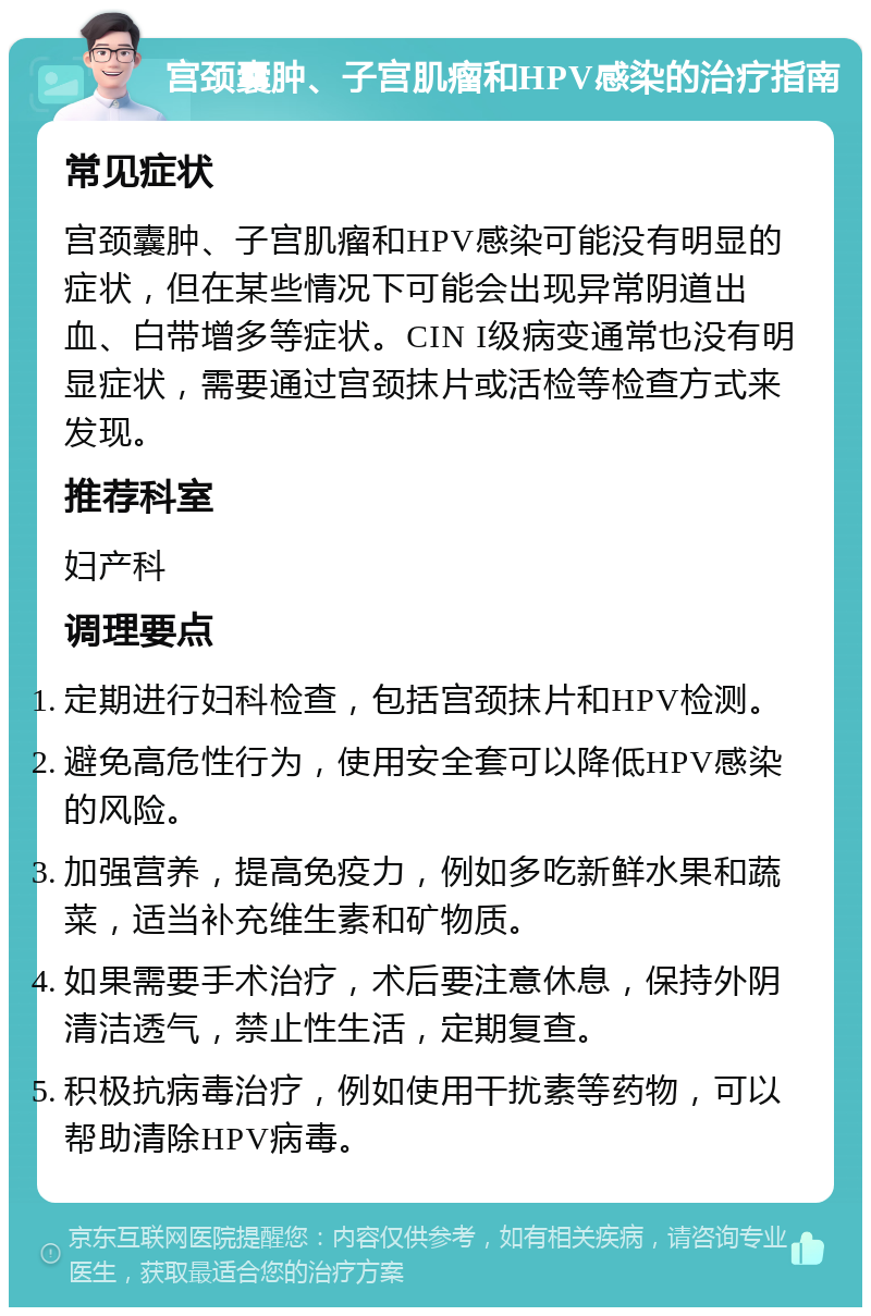 宫颈囊肿、子宫肌瘤和HPV感染的治疗指南 常见症状 宫颈囊肿、子宫肌瘤和HPV感染可能没有明显的症状，但在某些情况下可能会出现异常阴道出血、白带增多等症状。CIN I级病变通常也没有明显症状，需要通过宫颈抹片或活检等检查方式来发现。 推荐科室 妇产科 调理要点 定期进行妇科检查，包括宫颈抹片和HPV检测。 避免高危性行为，使用安全套可以降低HPV感染的风险。 加强营养，提高免疫力，例如多吃新鲜水果和蔬菜，适当补充维生素和矿物质。 如果需要手术治疗，术后要注意休息，保持外阴清洁透气，禁止性生活，定期复查。 积极抗病毒治疗，例如使用干扰素等药物，可以帮助清除HPV病毒。