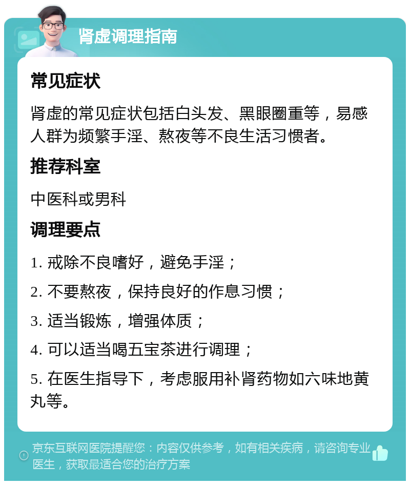 肾虚调理指南 常见症状 肾虚的常见症状包括白头发、黑眼圈重等，易感人群为频繁手淫、熬夜等不良生活习惯者。 推荐科室 中医科或男科 调理要点 1. 戒除不良嗜好，避免手淫； 2. 不要熬夜，保持良好的作息习惯； 3. 适当锻炼，增强体质； 4. 可以适当喝五宝茶进行调理； 5. 在医生指导下，考虑服用补肾药物如六味地黄丸等。