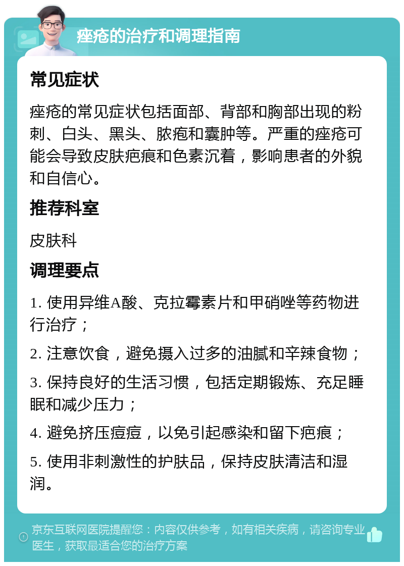 痤疮的治疗和调理指南 常见症状 痤疮的常见症状包括面部、背部和胸部出现的粉刺、白头、黑头、脓疱和囊肿等。严重的痤疮可能会导致皮肤疤痕和色素沉着，影响患者的外貌和自信心。 推荐科室 皮肤科 调理要点 1. 使用异维A酸、克拉霉素片和甲硝唑等药物进行治疗； 2. 注意饮食，避免摄入过多的油腻和辛辣食物； 3. 保持良好的生活习惯，包括定期锻炼、充足睡眠和减少压力； 4. 避免挤压痘痘，以免引起感染和留下疤痕； 5. 使用非刺激性的护肤品，保持皮肤清洁和湿润。