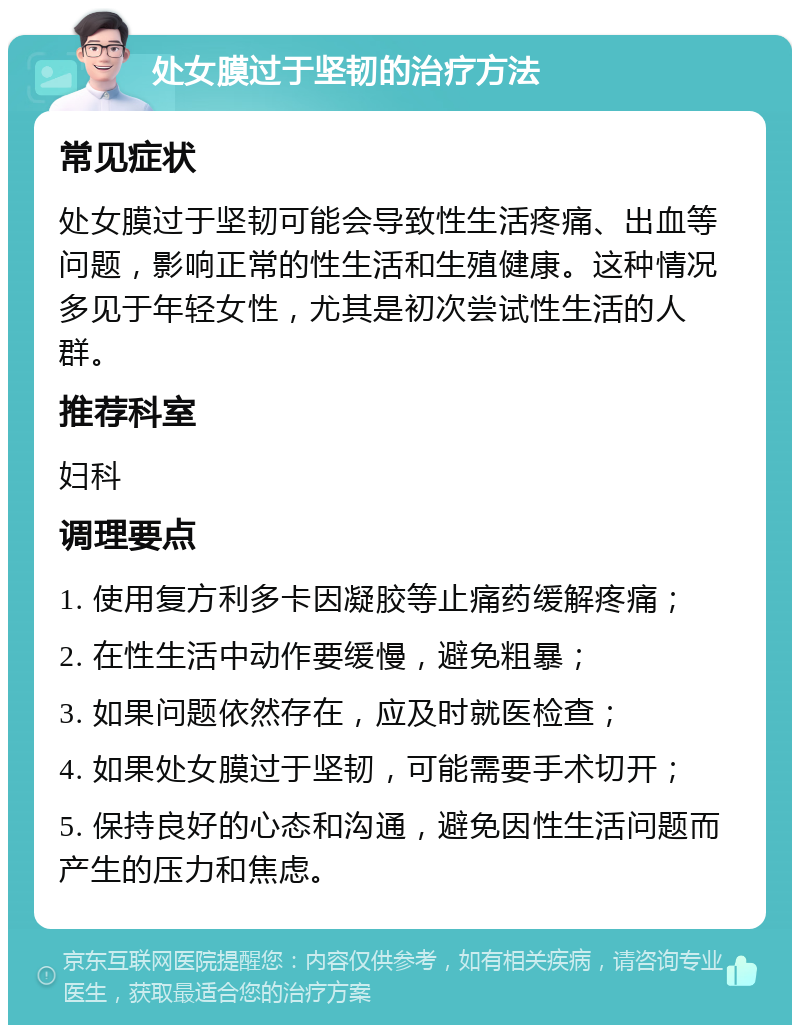 处女膜过于坚韧的治疗方法 常见症状 处女膜过于坚韧可能会导致性生活疼痛、出血等问题，影响正常的性生活和生殖健康。这种情况多见于年轻女性，尤其是初次尝试性生活的人群。 推荐科室 妇科 调理要点 1. 使用复方利多卡因凝胶等止痛药缓解疼痛； 2. 在性生活中动作要缓慢，避免粗暴； 3. 如果问题依然存在，应及时就医检查； 4. 如果处女膜过于坚韧，可能需要手术切开； 5. 保持良好的心态和沟通，避免因性生活问题而产生的压力和焦虑。