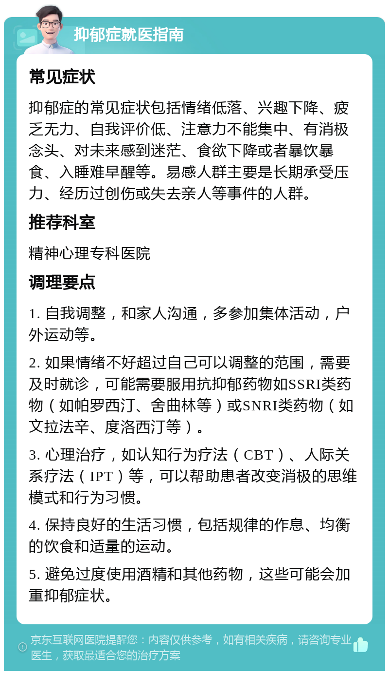 抑郁症就医指南 常见症状 抑郁症的常见症状包括情绪低落、兴趣下降、疲乏无力、自我评价低、注意力不能集中、有消极念头、对未来感到迷茫、食欲下降或者暴饮暴食、入睡难早醒等。易感人群主要是长期承受压力、经历过创伤或失去亲人等事件的人群。 推荐科室 精神心理专科医院 调理要点 1. 自我调整，和家人沟通，多参加集体活动，户外运动等。 2. 如果情绪不好超过自己可以调整的范围，需要及时就诊，可能需要服用抗抑郁药物如SSRI类药物（如帕罗西汀、舍曲林等）或SNRI类药物（如文拉法辛、度洛西汀等）。 3. 心理治疗，如认知行为疗法（CBT）、人际关系疗法（IPT）等，可以帮助患者改变消极的思维模式和行为习惯。 4. 保持良好的生活习惯，包括规律的作息、均衡的饮食和适量的运动。 5. 避免过度使用酒精和其他药物，这些可能会加重抑郁症状。