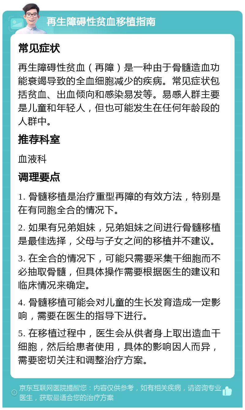 再生障碍性贫血移植指南 常见症状 再生障碍性贫血（再障）是一种由于骨髓造血功能衰竭导致的全血细胞减少的疾病。常见症状包括贫血、出血倾向和感染易发等。易感人群主要是儿童和年轻人，但也可能发生在任何年龄段的人群中。 推荐科室 血液科 调理要点 1. 骨髓移植是治疗重型再障的有效方法，特别是在有同胞全合的情况下。 2. 如果有兄弟姐妹，兄弟姐妹之间进行骨髓移植是最佳选择，父母与子女之间的移植并不建议。 3. 在全合的情况下，可能只需要采集干细胞而不必抽取骨髓，但具体操作需要根据医生的建议和临床情况来确定。 4. 骨髓移植可能会对儿童的生长发育造成一定影响，需要在医生的指导下进行。 5. 在移植过程中，医生会从供者身上取出造血干细胞，然后给患者使用，具体的影响因人而异，需要密切关注和调整治疗方案。