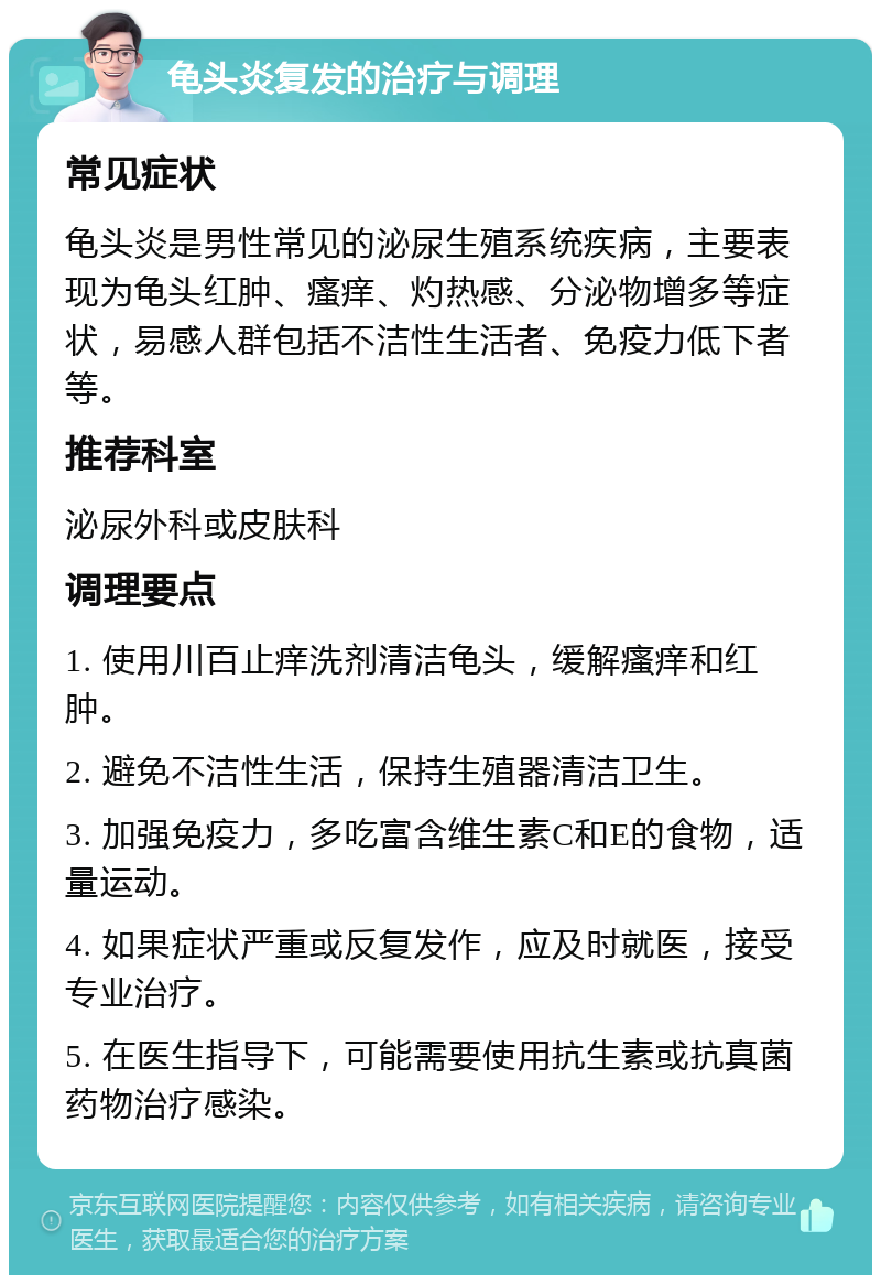 龟头炎复发的治疗与调理 常见症状 龟头炎是男性常见的泌尿生殖系统疾病，主要表现为龟头红肿、瘙痒、灼热感、分泌物增多等症状，易感人群包括不洁性生活者、免疫力低下者等。 推荐科室 泌尿外科或皮肤科 调理要点 1. 使用川百止痒洗剂清洁龟头，缓解瘙痒和红肿。 2. 避免不洁性生活，保持生殖器清洁卫生。 3. 加强免疫力，多吃富含维生素C和E的食物，适量运动。 4. 如果症状严重或反复发作，应及时就医，接受专业治疗。 5. 在医生指导下，可能需要使用抗生素或抗真菌药物治疗感染。