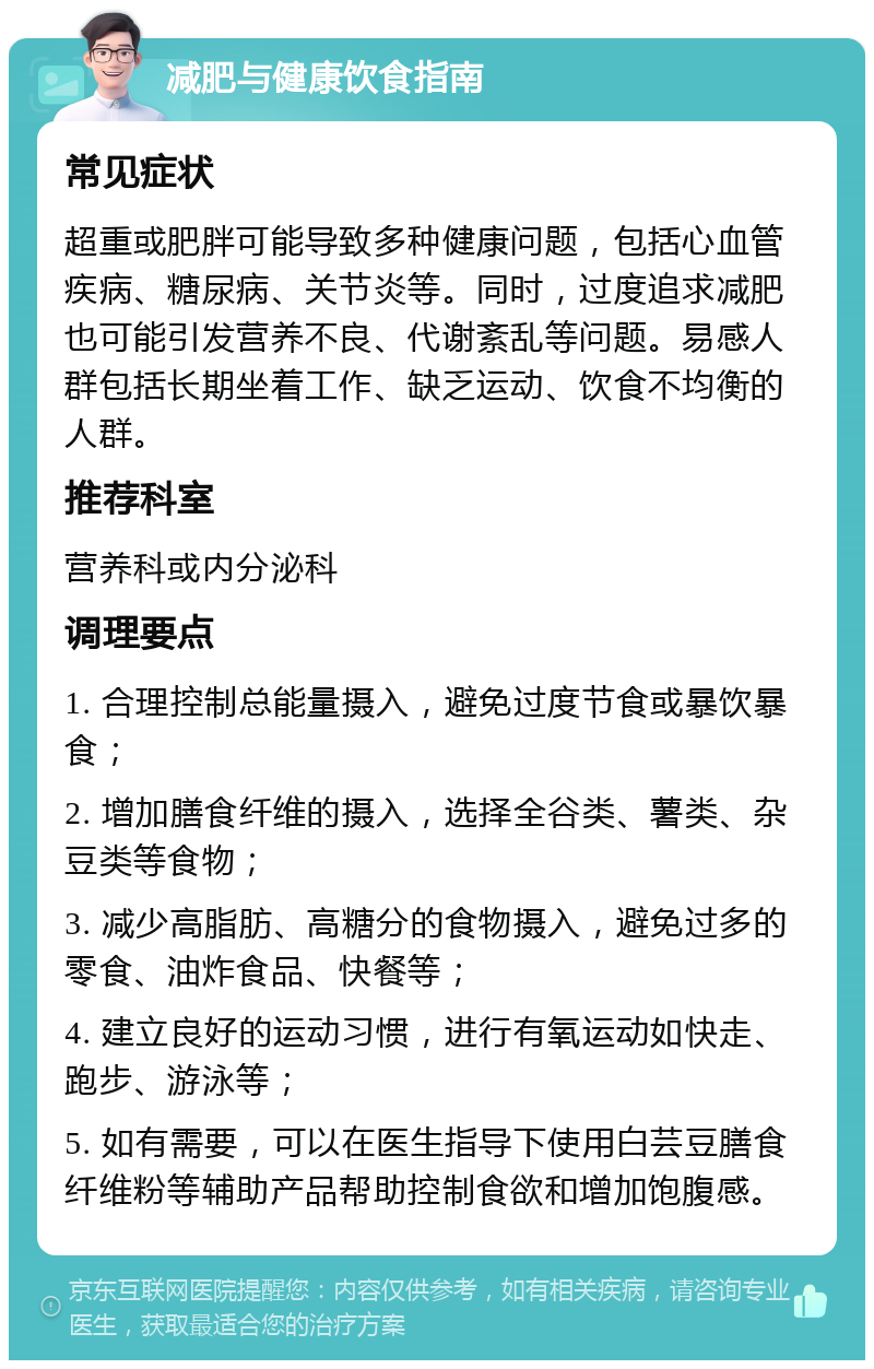 减肥与健康饮食指南 常见症状 超重或肥胖可能导致多种健康问题，包括心血管疾病、糖尿病、关节炎等。同时，过度追求减肥也可能引发营养不良、代谢紊乱等问题。易感人群包括长期坐着工作、缺乏运动、饮食不均衡的人群。 推荐科室 营养科或内分泌科 调理要点 1. 合理控制总能量摄入，避免过度节食或暴饮暴食； 2. 增加膳食纤维的摄入，选择全谷类、薯类、杂豆类等食物； 3. 减少高脂肪、高糖分的食物摄入，避免过多的零食、油炸食品、快餐等； 4. 建立良好的运动习惯，进行有氧运动如快走、跑步、游泳等； 5. 如有需要，可以在医生指导下使用白芸豆膳食纤维粉等辅助产品帮助控制食欲和增加饱腹感。