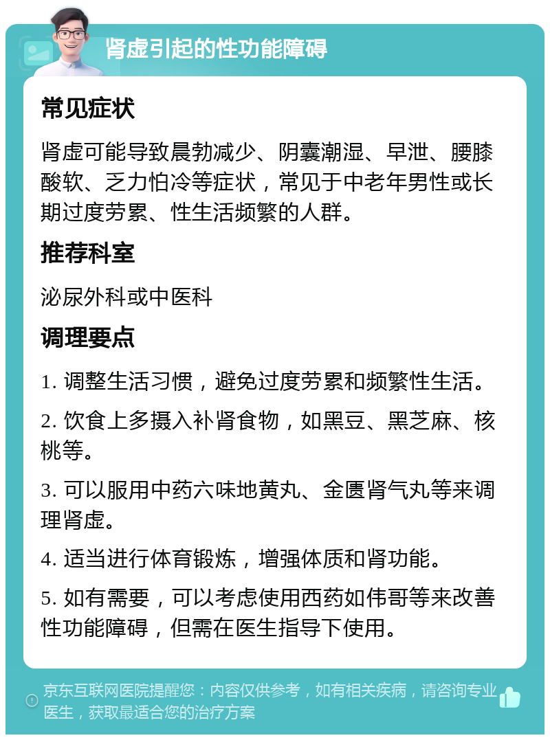 肾虚引起的性功能障碍 常见症状 肾虚可能导致晨勃减少、阴囊潮湿、早泄、腰膝酸软、乏力怕冷等症状，常见于中老年男性或长期过度劳累、性生活频繁的人群。 推荐科室 泌尿外科或中医科 调理要点 1. 调整生活习惯，避免过度劳累和频繁性生活。 2. 饮食上多摄入补肾食物，如黑豆、黑芝麻、核桃等。 3. 可以服用中药六味地黄丸、金匮肾气丸等来调理肾虚。 4. 适当进行体育锻炼，增强体质和肾功能。 5. 如有需要，可以考虑使用西药如伟哥等来改善性功能障碍，但需在医生指导下使用。