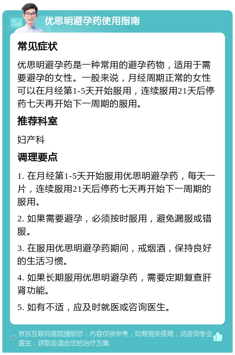 优思明避孕药使用指南 常见症状 优思明避孕药是一种常用的避孕药物，适用于需要避孕的女性。一般来说，月经周期正常的女性可以在月经第1-5天开始服用，连续服用21天后停药七天再开始下一周期的服用。 推荐科室 妇产科 调理要点 1. 在月经第1-5天开始服用优思明避孕药，每天一片，连续服用21天后停药七天再开始下一周期的服用。 2. 如果需要避孕，必须按时服用，避免漏服或错服。 3. 在服用优思明避孕药期间，戒烟酒，保持良好的生活习惯。 4. 如果长期服用优思明避孕药，需要定期复查肝肾功能。 5. 如有不适，应及时就医或咨询医生。