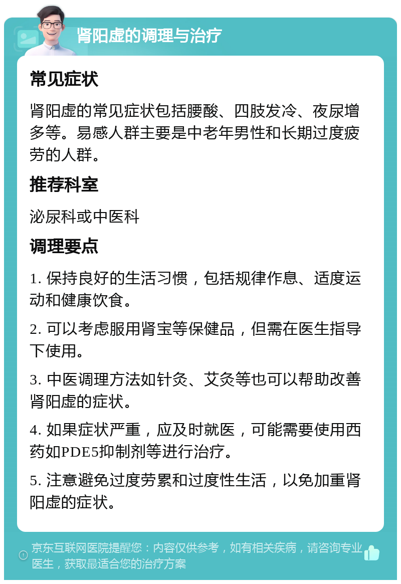 肾阳虚的调理与治疗 常见症状 肾阳虚的常见症状包括腰酸、四肢发冷、夜尿增多等。易感人群主要是中老年男性和长期过度疲劳的人群。 推荐科室 泌尿科或中医科 调理要点 1. 保持良好的生活习惯，包括规律作息、适度运动和健康饮食。 2. 可以考虑服用肾宝等保健品，但需在医生指导下使用。 3. 中医调理方法如针灸、艾灸等也可以帮助改善肾阳虚的症状。 4. 如果症状严重，应及时就医，可能需要使用西药如PDE5抑制剂等进行治疗。 5. 注意避免过度劳累和过度性生活，以免加重肾阳虚的症状。