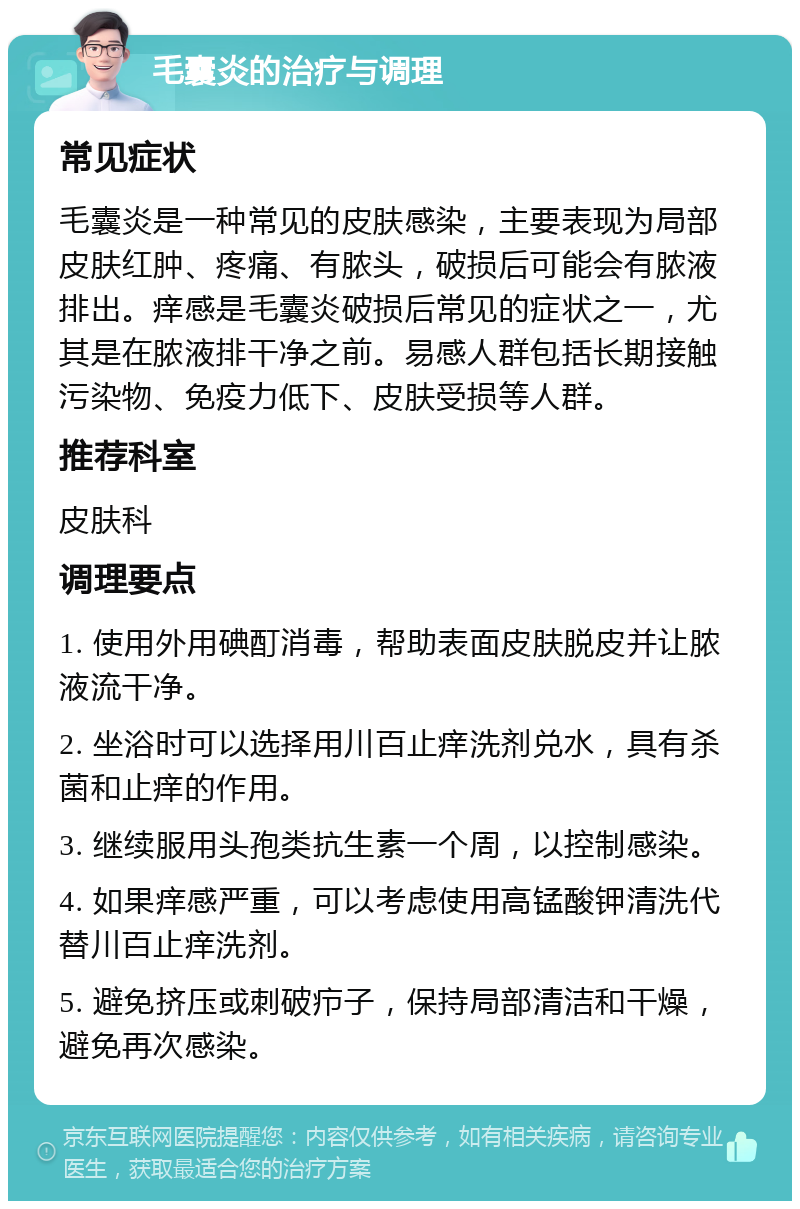 毛囊炎的治疗与调理 常见症状 毛囊炎是一种常见的皮肤感染，主要表现为局部皮肤红肿、疼痛、有脓头，破损后可能会有脓液排出。痒感是毛囊炎破损后常见的症状之一，尤其是在脓液排干净之前。易感人群包括长期接触污染物、免疫力低下、皮肤受损等人群。 推荐科室 皮肤科 调理要点 1. 使用外用碘酊消毒，帮助表面皮肤脱皮并让脓液流干净。 2. 坐浴时可以选择用川百止痒洗剂兑水，具有杀菌和止痒的作用。 3. 继续服用头孢类抗生素一个周，以控制感染。 4. 如果痒感严重，可以考虑使用高锰酸钾清洗代替川百止痒洗剂。 5. 避免挤压或刺破疖子，保持局部清洁和干燥，避免再次感染。