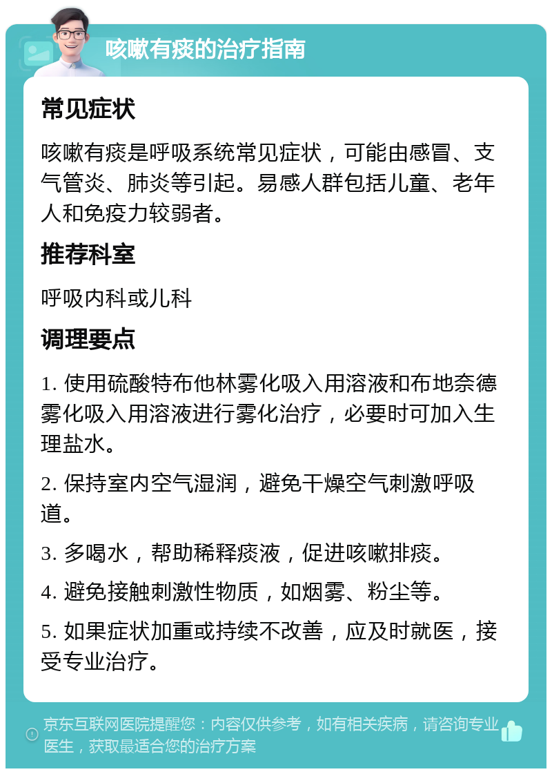 咳嗽有痰的治疗指南 常见症状 咳嗽有痰是呼吸系统常见症状，可能由感冒、支气管炎、肺炎等引起。易感人群包括儿童、老年人和免疫力较弱者。 推荐科室 呼吸内科或儿科 调理要点 1. 使用硫酸特布他林雾化吸入用溶液和布地奈德雾化吸入用溶液进行雾化治疗，必要时可加入生理盐水。 2. 保持室内空气湿润，避免干燥空气刺激呼吸道。 3. 多喝水，帮助稀释痰液，促进咳嗽排痰。 4. 避免接触刺激性物质，如烟雾、粉尘等。 5. 如果症状加重或持续不改善，应及时就医，接受专业治疗。