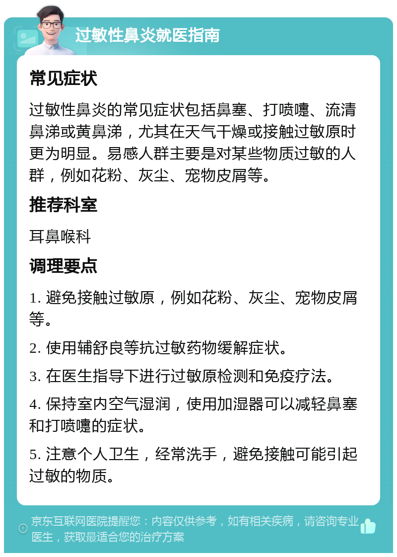 过敏性鼻炎就医指南 常见症状 过敏性鼻炎的常见症状包括鼻塞、打喷嚏、流清鼻涕或黄鼻涕，尤其在天气干燥或接触过敏原时更为明显。易感人群主要是对某些物质过敏的人群，例如花粉、灰尘、宠物皮屑等。 推荐科室 耳鼻喉科 调理要点 1. 避免接触过敏原，例如花粉、灰尘、宠物皮屑等。 2. 使用辅舒良等抗过敏药物缓解症状。 3. 在医生指导下进行过敏原检测和免疫疗法。 4. 保持室内空气湿润，使用加湿器可以减轻鼻塞和打喷嚏的症状。 5. 注意个人卫生，经常洗手，避免接触可能引起过敏的物质。