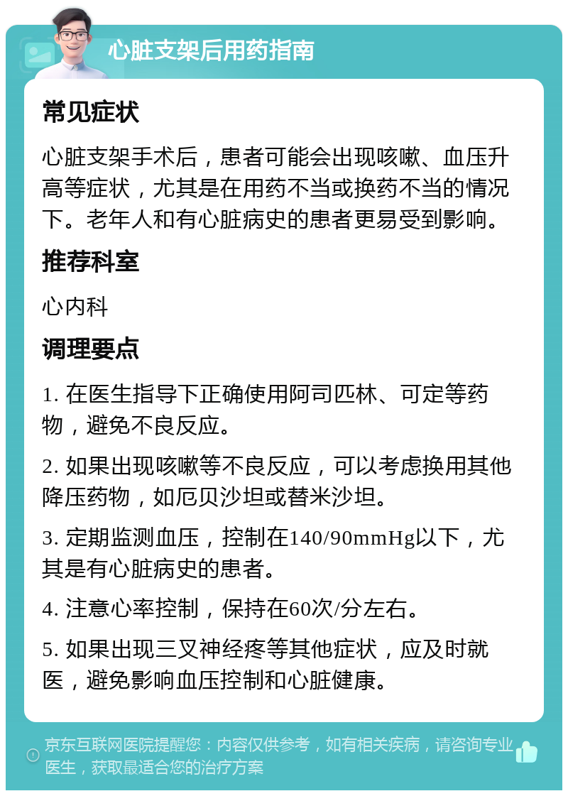 心脏支架后用药指南 常见症状 心脏支架手术后，患者可能会出现咳嗽、血压升高等症状，尤其是在用药不当或换药不当的情况下。老年人和有心脏病史的患者更易受到影响。 推荐科室 心内科 调理要点 1. 在医生指导下正确使用阿司匹林、可定等药物，避免不良反应。 2. 如果出现咳嗽等不良反应，可以考虑换用其他降压药物，如厄贝沙坦或替米沙坦。 3. 定期监测血压，控制在140/90mmHg以下，尤其是有心脏病史的患者。 4. 注意心率控制，保持在60次/分左右。 5. 如果出现三叉神经疼等其他症状，应及时就医，避免影响血压控制和心脏健康。