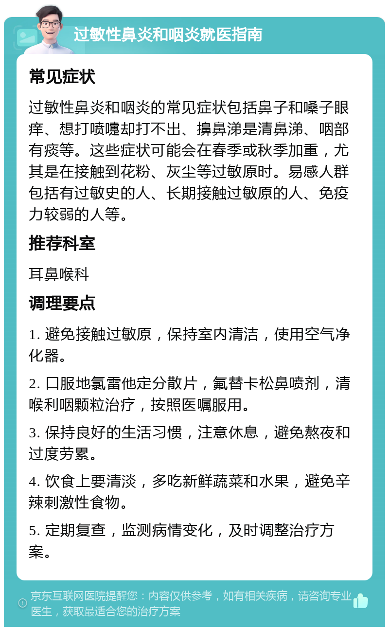 过敏性鼻炎和咽炎就医指南 常见症状 过敏性鼻炎和咽炎的常见症状包括鼻子和嗓子眼痒、想打喷嚏却打不出、擤鼻涕是清鼻涕、咽部有痰等。这些症状可能会在春季或秋季加重，尤其是在接触到花粉、灰尘等过敏原时。易感人群包括有过敏史的人、长期接触过敏原的人、免疫力较弱的人等。 推荐科室 耳鼻喉科 调理要点 1. 避免接触过敏原，保持室内清洁，使用空气净化器。 2. 口服地氯雷他定分散片，氟替卡松鼻喷剂，清喉利咽颗粒治疗，按照医嘱服用。 3. 保持良好的生活习惯，注意休息，避免熬夜和过度劳累。 4. 饮食上要清淡，多吃新鲜蔬菜和水果，避免辛辣刺激性食物。 5. 定期复查，监测病情变化，及时调整治疗方案。