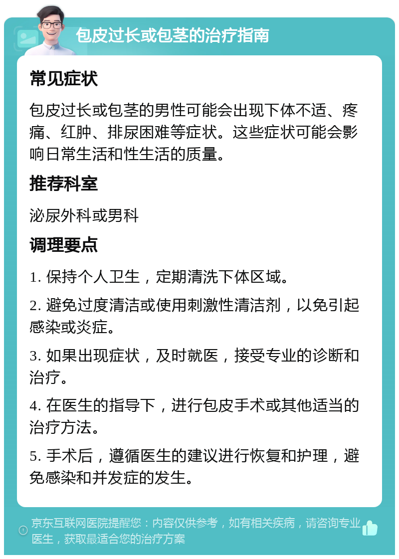 包皮过长或包茎的治疗指南 常见症状 包皮过长或包茎的男性可能会出现下体不适、疼痛、红肿、排尿困难等症状。这些症状可能会影响日常生活和性生活的质量。 推荐科室 泌尿外科或男科 调理要点 1. 保持个人卫生，定期清洗下体区域。 2. 避免过度清洁或使用刺激性清洁剂，以免引起感染或炎症。 3. 如果出现症状，及时就医，接受专业的诊断和治疗。 4. 在医生的指导下，进行包皮手术或其他适当的治疗方法。 5. 手术后，遵循医生的建议进行恢复和护理，避免感染和并发症的发生。