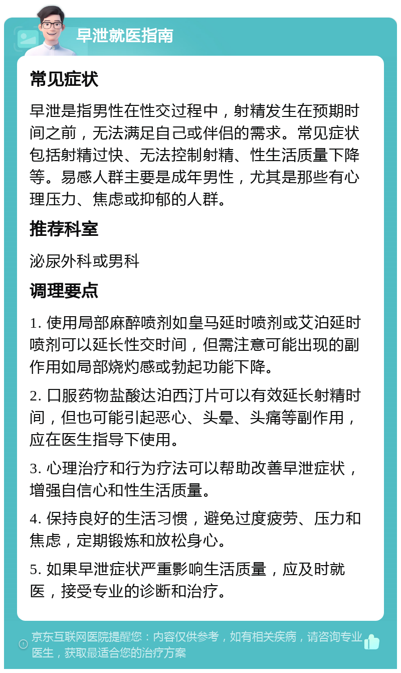 早泄就医指南 常见症状 早泄是指男性在性交过程中，射精发生在预期时间之前，无法满足自己或伴侣的需求。常见症状包括射精过快、无法控制射精、性生活质量下降等。易感人群主要是成年男性，尤其是那些有心理压力、焦虑或抑郁的人群。 推荐科室 泌尿外科或男科 调理要点 1. 使用局部麻醉喷剂如皇马延时喷剂或艾泊延时喷剂可以延长性交时间，但需注意可能出现的副作用如局部烧灼感或勃起功能下降。 2. 口服药物盐酸达泊西汀片可以有效延长射精时间，但也可能引起恶心、头晕、头痛等副作用，应在医生指导下使用。 3. 心理治疗和行为疗法可以帮助改善早泄症状，增强自信心和性生活质量。 4. 保持良好的生活习惯，避免过度疲劳、压力和焦虑，定期锻炼和放松身心。 5. 如果早泄症状严重影响生活质量，应及时就医，接受专业的诊断和治疗。