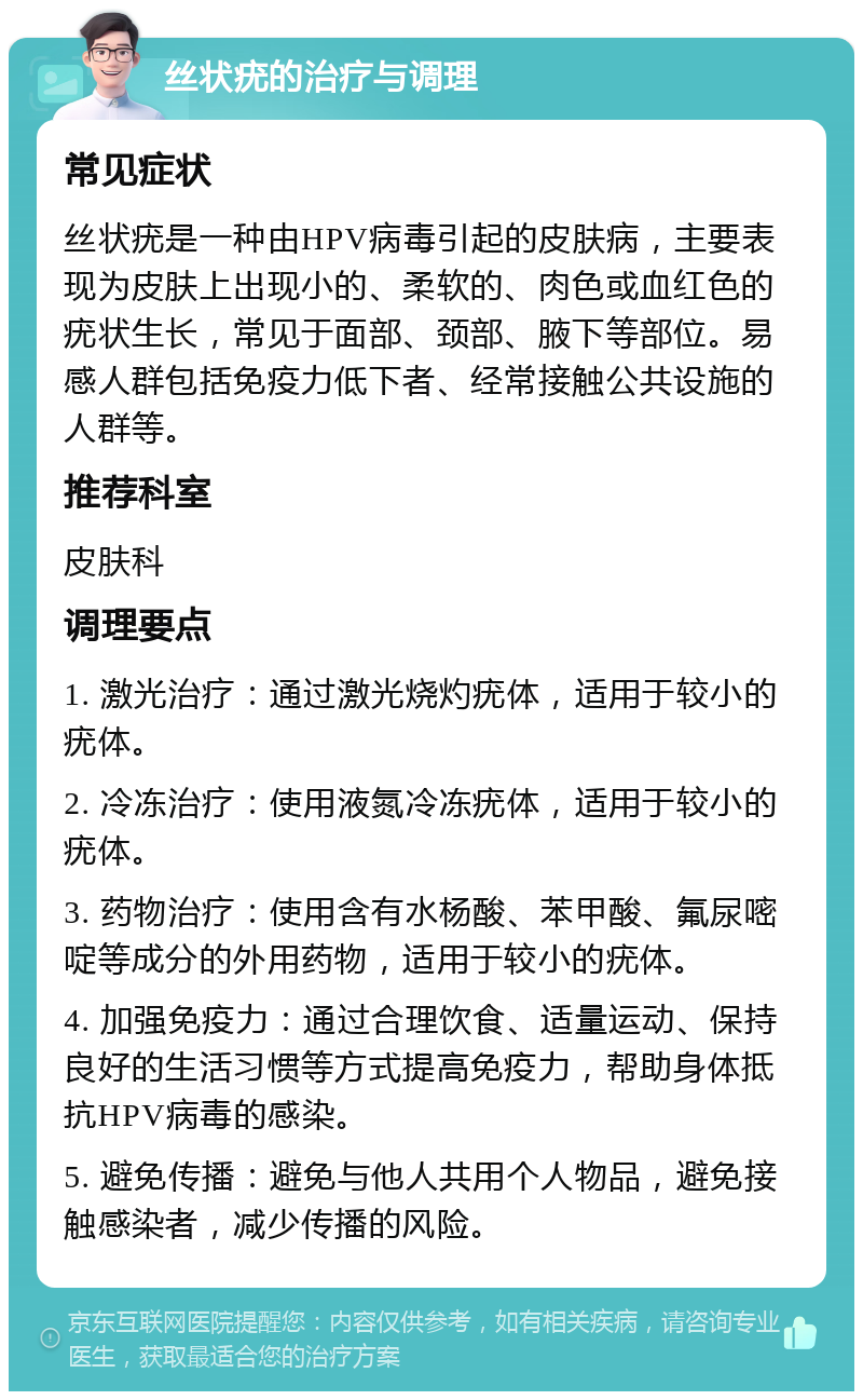 丝状疣的治疗与调理 常见症状 丝状疣是一种由HPV病毒引起的皮肤病，主要表现为皮肤上出现小的、柔软的、肉色或血红色的疣状生长，常见于面部、颈部、腋下等部位。易感人群包括免疫力低下者、经常接触公共设施的人群等。 推荐科室 皮肤科 调理要点 1. 激光治疗：通过激光烧灼疣体，适用于较小的疣体。 2. 冷冻治疗：使用液氮冷冻疣体，适用于较小的疣体。 3. 药物治疗：使用含有水杨酸、苯甲酸、氟尿嘧啶等成分的外用药物，适用于较小的疣体。 4. 加强免疫力：通过合理饮食、适量运动、保持良好的生活习惯等方式提高免疫力，帮助身体抵抗HPV病毒的感染。 5. 避免传播：避免与他人共用个人物品，避免接触感染者，减少传播的风险。