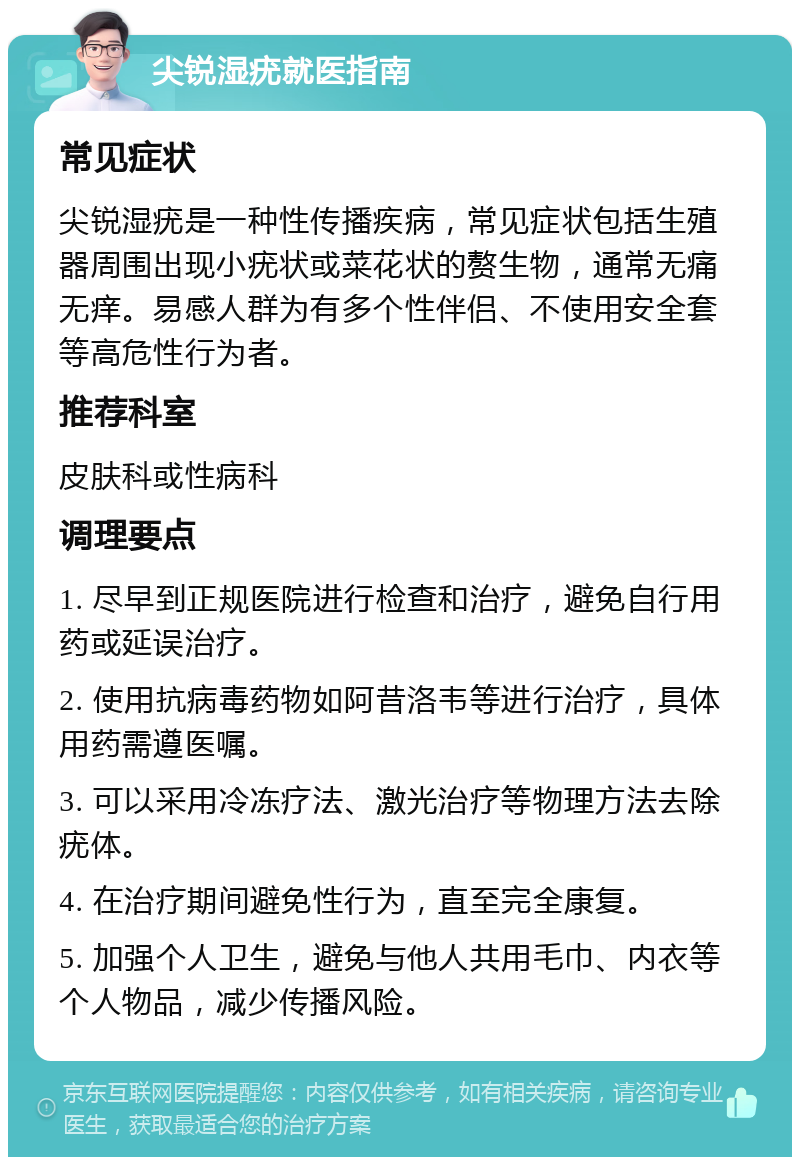 尖锐湿疣就医指南 常见症状 尖锐湿疣是一种性传播疾病，常见症状包括生殖器周围出现小疣状或菜花状的赘生物，通常无痛无痒。易感人群为有多个性伴侣、不使用安全套等高危性行为者。 推荐科室 皮肤科或性病科 调理要点 1. 尽早到正规医院进行检查和治疗，避免自行用药或延误治疗。 2. 使用抗病毒药物如阿昔洛韦等进行治疗，具体用药需遵医嘱。 3. 可以采用冷冻疗法、激光治疗等物理方法去除疣体。 4. 在治疗期间避免性行为，直至完全康复。 5. 加强个人卫生，避免与他人共用毛巾、内衣等个人物品，减少传播风险。