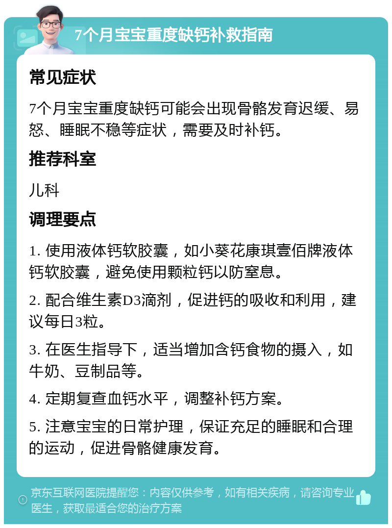 7个月宝宝重度缺钙补救指南 常见症状 7个月宝宝重度缺钙可能会出现骨骼发育迟缓、易怒、睡眠不稳等症状，需要及时补钙。 推荐科室 儿科 调理要点 1. 使用液体钙软胶囊，如小葵花康琪壹佰牌液体钙软胶囊，避免使用颗粒钙以防窒息。 2. 配合维生素D3滴剂，促进钙的吸收和利用，建议每日3粒。 3. 在医生指导下，适当增加含钙食物的摄入，如牛奶、豆制品等。 4. 定期复查血钙水平，调整补钙方案。 5. 注意宝宝的日常护理，保证充足的睡眠和合理的运动，促进骨骼健康发育。