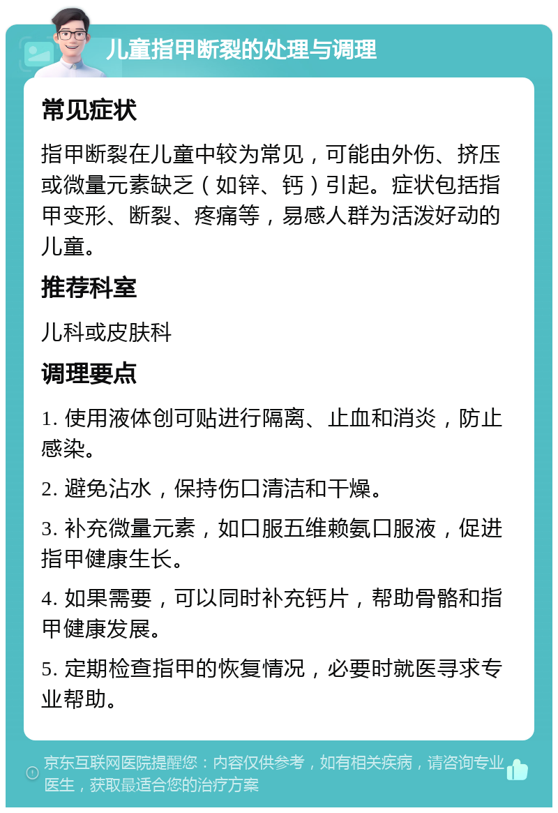 儿童指甲断裂的处理与调理 常见症状 指甲断裂在儿童中较为常见，可能由外伤、挤压或微量元素缺乏（如锌、钙）引起。症状包括指甲变形、断裂、疼痛等，易感人群为活泼好动的儿童。 推荐科室 儿科或皮肤科 调理要点 1. 使用液体创可贴进行隔离、止血和消炎，防止感染。 2. 避免沾水，保持伤口清洁和干燥。 3. 补充微量元素，如口服五维赖氨口服液，促进指甲健康生长。 4. 如果需要，可以同时补充钙片，帮助骨骼和指甲健康发展。 5. 定期检查指甲的恢复情况，必要时就医寻求专业帮助。