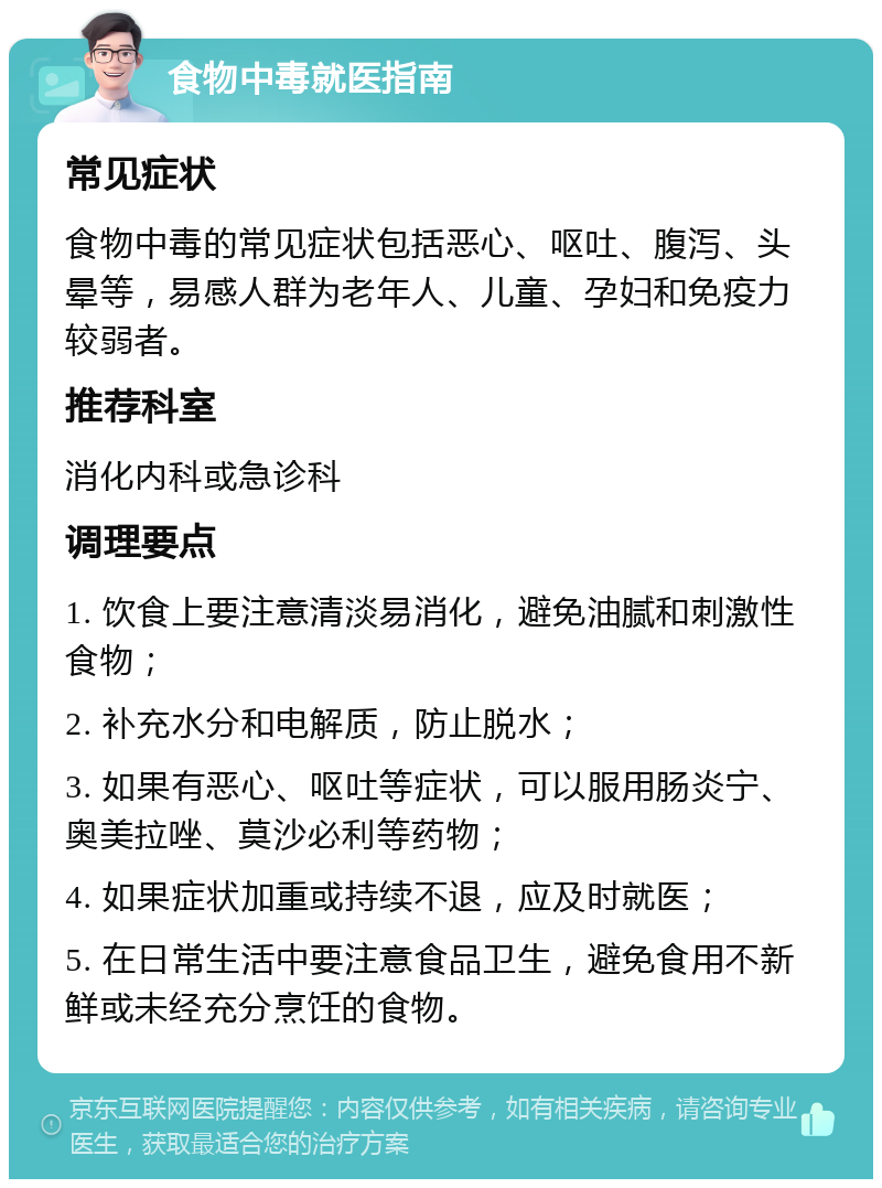 食物中毒就医指南 常见症状 食物中毒的常见症状包括恶心、呕吐、腹泻、头晕等，易感人群为老年人、儿童、孕妇和免疫力较弱者。 推荐科室 消化内科或急诊科 调理要点 1. 饮食上要注意清淡易消化，避免油腻和刺激性食物； 2. 补充水分和电解质，防止脱水； 3. 如果有恶心、呕吐等症状，可以服用肠炎宁、奥美拉唑、莫沙必利等药物； 4. 如果症状加重或持续不退，应及时就医； 5. 在日常生活中要注意食品卫生，避免食用不新鲜或未经充分烹饪的食物。