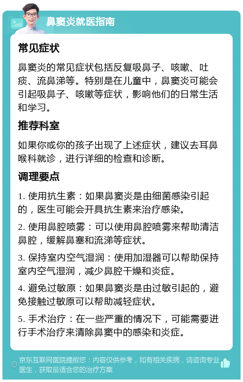 鼻窦炎就医指南 常见症状 鼻窦炎的常见症状包括反复吸鼻子、咳嗽、吐痰、流鼻涕等。特别是在儿童中，鼻窦炎可能会引起吸鼻子、咳嗽等症状，影响他们的日常生活和学习。 推荐科室 如果你或你的孩子出现了上述症状，建议去耳鼻喉科就诊，进行详细的检查和诊断。 调理要点 1. 使用抗生素：如果鼻窦炎是由细菌感染引起的，医生可能会开具抗生素来治疗感染。 2. 使用鼻腔喷雾：可以使用鼻腔喷雾来帮助清洁鼻腔，缓解鼻塞和流涕等症状。 3. 保持室内空气湿润：使用加湿器可以帮助保持室内空气湿润，减少鼻腔干燥和炎症。 4. 避免过敏原：如果鼻窦炎是由过敏引起的，避免接触过敏原可以帮助减轻症状。 5. 手术治疗：在一些严重的情况下，可能需要进行手术治疗来清除鼻窦中的感染和炎症。