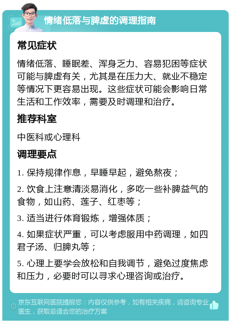 情绪低落与脾虚的调理指南 常见症状 情绪低落、睡眠差、浑身乏力、容易犯困等症状可能与脾虚有关，尤其是在压力大、就业不稳定等情况下更容易出现。这些症状可能会影响日常生活和工作效率，需要及时调理和治疗。 推荐科室 中医科或心理科 调理要点 1. 保持规律作息，早睡早起，避免熬夜； 2. 饮食上注意清淡易消化，多吃一些补脾益气的食物，如山药、莲子、红枣等； 3. 适当进行体育锻炼，增强体质； 4. 如果症状严重，可以考虑服用中药调理，如四君子汤、归脾丸等； 5. 心理上要学会放松和自我调节，避免过度焦虑和压力，必要时可以寻求心理咨询或治疗。