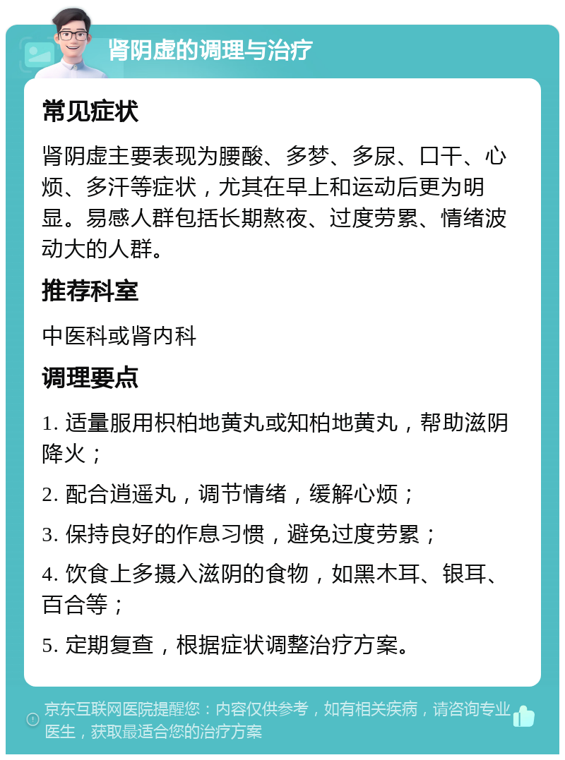 肾阴虚的调理与治疗 常见症状 肾阴虚主要表现为腰酸、多梦、多尿、口干、心烦、多汗等症状，尤其在早上和运动后更为明显。易感人群包括长期熬夜、过度劳累、情绪波动大的人群。 推荐科室 中医科或肾内科 调理要点 1. 适量服用枳柏地黄丸或知柏地黄丸，帮助滋阴降火； 2. 配合逍遥丸，调节情绪，缓解心烦； 3. 保持良好的作息习惯，避免过度劳累； 4. 饮食上多摄入滋阴的食物，如黑木耳、银耳、百合等； 5. 定期复查，根据症状调整治疗方案。