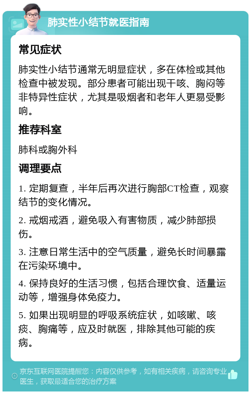 肺实性小结节就医指南 常见症状 肺实性小结节通常无明显症状，多在体检或其他检查中被发现。部分患者可能出现干咳、胸闷等非特异性症状，尤其是吸烟者和老年人更易受影响。 推荐科室 肺科或胸外科 调理要点 1. 定期复查，半年后再次进行胸部CT检查，观察结节的变化情况。 2. 戒烟戒酒，避免吸入有害物质，减少肺部损伤。 3. 注意日常生活中的空气质量，避免长时间暴露在污染环境中。 4. 保持良好的生活习惯，包括合理饮食、适量运动等，增强身体免疫力。 5. 如果出现明显的呼吸系统症状，如咳嗽、咳痰、胸痛等，应及时就医，排除其他可能的疾病。