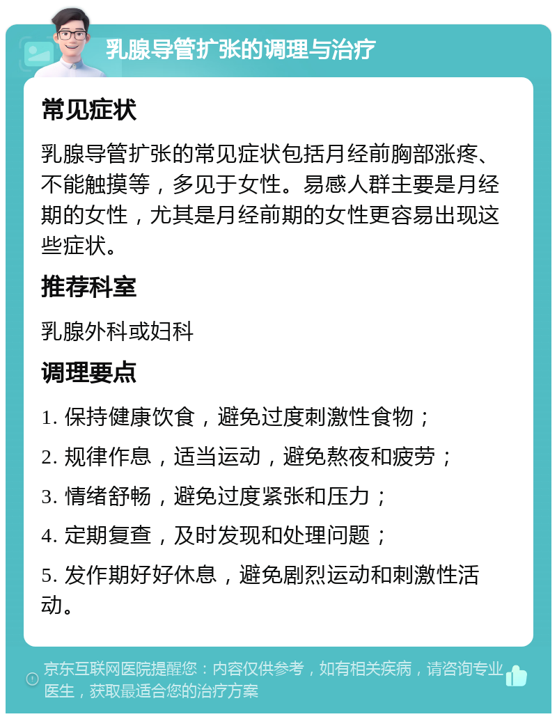 乳腺导管扩张的调理与治疗 常见症状 乳腺导管扩张的常见症状包括月经前胸部涨疼、不能触摸等，多见于女性。易感人群主要是月经期的女性，尤其是月经前期的女性更容易出现这些症状。 推荐科室 乳腺外科或妇科 调理要点 1. 保持健康饮食，避免过度刺激性食物； 2. 规律作息，适当运动，避免熬夜和疲劳； 3. 情绪舒畅，避免过度紧张和压力； 4. 定期复查，及时发现和处理问题； 5. 发作期好好休息，避免剧烈运动和刺激性活动。