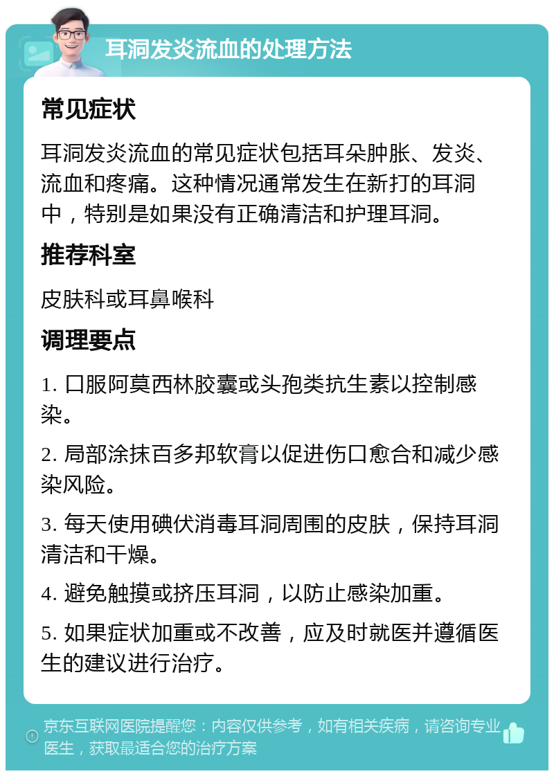 耳洞发炎流血的处理方法 常见症状 耳洞发炎流血的常见症状包括耳朵肿胀、发炎、流血和疼痛。这种情况通常发生在新打的耳洞中，特别是如果没有正确清洁和护理耳洞。 推荐科室 皮肤科或耳鼻喉科 调理要点 1. 口服阿莫西林胶囊或头孢类抗生素以控制感染。 2. 局部涂抹百多邦软膏以促进伤口愈合和减少感染风险。 3. 每天使用碘伏消毒耳洞周围的皮肤，保持耳洞清洁和干燥。 4. 避免触摸或挤压耳洞，以防止感染加重。 5. 如果症状加重或不改善，应及时就医并遵循医生的建议进行治疗。