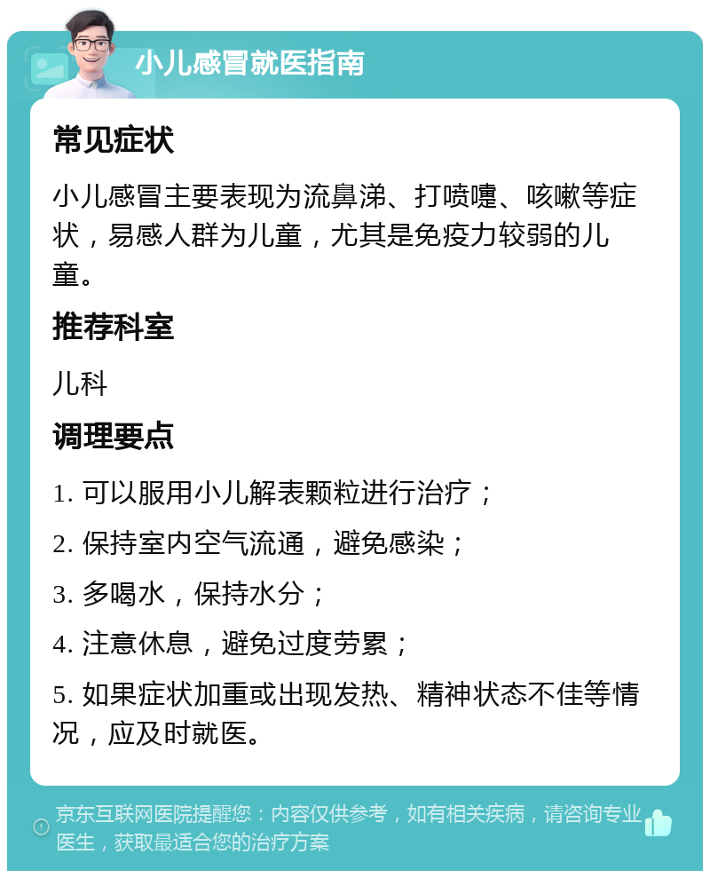 小儿感冒就医指南 常见症状 小儿感冒主要表现为流鼻涕、打喷嚏、咳嗽等症状，易感人群为儿童，尤其是免疫力较弱的儿童。 推荐科室 儿科 调理要点 1. 可以服用小儿解表颗粒进行治疗； 2. 保持室内空气流通，避免感染； 3. 多喝水，保持水分； 4. 注意休息，避免过度劳累； 5. 如果症状加重或出现发热、精神状态不佳等情况，应及时就医。