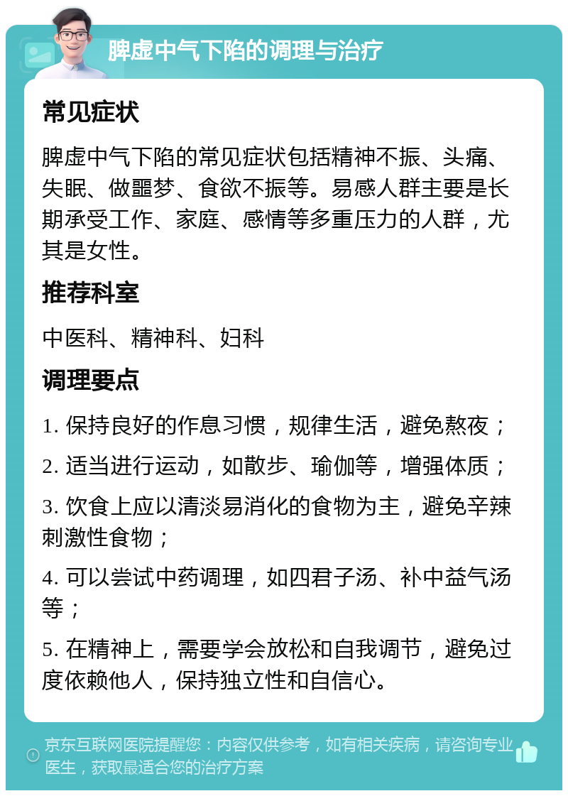 脾虚中气下陷的调理与治疗 常见症状 脾虚中气下陷的常见症状包括精神不振、头痛、失眠、做噩梦、食欲不振等。易感人群主要是长期承受工作、家庭、感情等多重压力的人群，尤其是女性。 推荐科室 中医科、精神科、妇科 调理要点 1. 保持良好的作息习惯，规律生活，避免熬夜； 2. 适当进行运动，如散步、瑜伽等，增强体质； 3. 饮食上应以清淡易消化的食物为主，避免辛辣刺激性食物； 4. 可以尝试中药调理，如四君子汤、补中益气汤等； 5. 在精神上，需要学会放松和自我调节，避免过度依赖他人，保持独立性和自信心。