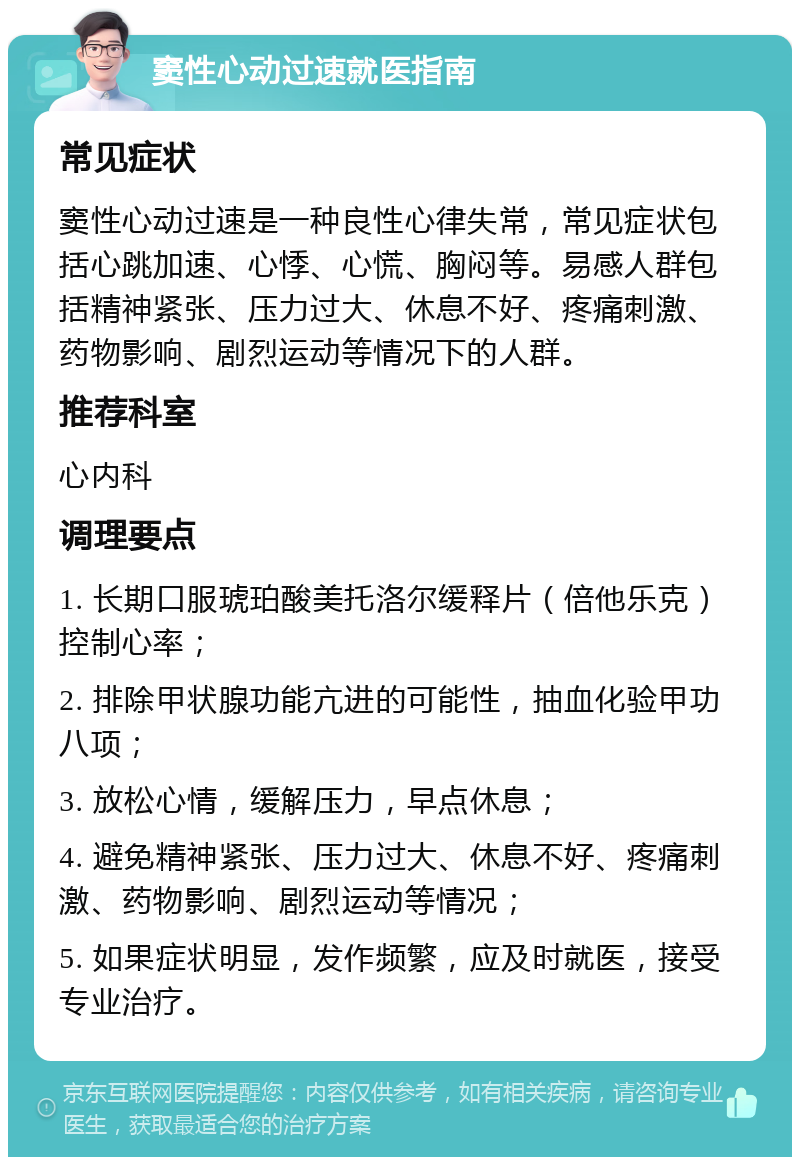 窦性心动过速就医指南 常见症状 窦性心动过速是一种良性心律失常，常见症状包括心跳加速、心悸、心慌、胸闷等。易感人群包括精神紧张、压力过大、休息不好、疼痛刺激、药物影响、剧烈运动等情况下的人群。 推荐科室 心内科 调理要点 1. 长期口服琥珀酸美托洛尔缓释片（倍他乐克）控制心率； 2. 排除甲状腺功能亢进的可能性，抽血化验甲功八项； 3. 放松心情，缓解压力，早点休息； 4. 避免精神紧张、压力过大、休息不好、疼痛刺激、药物影响、剧烈运动等情况； 5. 如果症状明显，发作频繁，应及时就医，接受专业治疗。