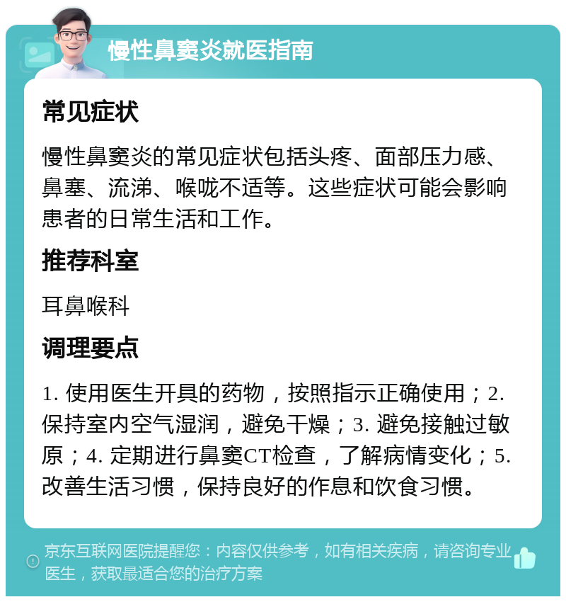 慢性鼻窦炎就医指南 常见症状 慢性鼻窦炎的常见症状包括头疼、面部压力感、鼻塞、流涕、喉咙不适等。这些症状可能会影响患者的日常生活和工作。 推荐科室 耳鼻喉科 调理要点 1. 使用医生开具的药物，按照指示正确使用；2. 保持室内空气湿润，避免干燥；3. 避免接触过敏原；4. 定期进行鼻窦CT检查，了解病情变化；5. 改善生活习惯，保持良好的作息和饮食习惯。