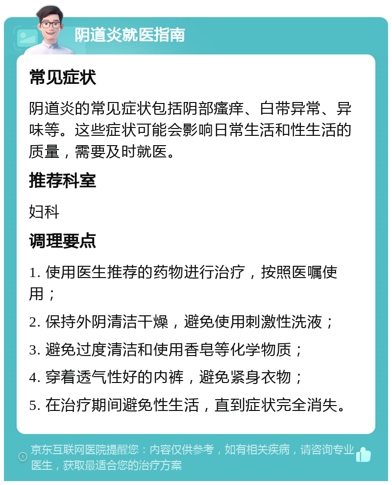 阴道炎就医指南 常见症状 阴道炎的常见症状包括阴部瘙痒、白带异常、异味等。这些症状可能会影响日常生活和性生活的质量，需要及时就医。 推荐科室 妇科 调理要点 1. 使用医生推荐的药物进行治疗，按照医嘱使用； 2. 保持外阴清洁干燥，避免使用刺激性洗液； 3. 避免过度清洁和使用香皂等化学物质； 4. 穿着透气性好的内裤，避免紧身衣物； 5. 在治疗期间避免性生活，直到症状完全消失。