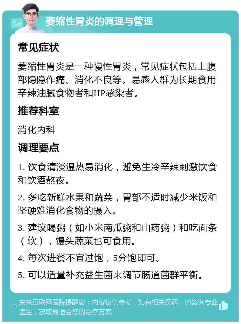 萎缩性胃炎的调理与管理 常见症状 萎缩性胃炎是一种慢性胃炎，常见症状包括上腹部隐隐作痛、消化不良等。易感人群为长期食用辛辣油腻食物者和HP感染者。 推荐科室 消化内科 调理要点 1. 饮食清淡温热易消化，避免生冷辛辣刺激饮食和饮酒熬夜。 2. 多吃新鲜水果和蔬菜，胃部不适时减少米饭和坚硬难消化食物的摄入。 3. 建议喝粥（如小米南瓜粥和山药粥）和吃面条（软），馒头蔬菜也可食用。 4. 每次进餐不宜过饱，5分饱即可。 5. 可以适量补充益生菌来调节肠道菌群平衡。