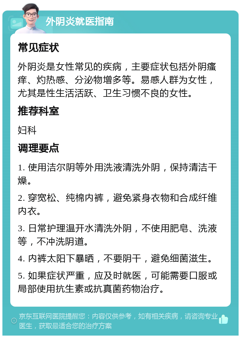 外阴炎就医指南 常见症状 外阴炎是女性常见的疾病，主要症状包括外阴瘙痒、灼热感、分泌物增多等。易感人群为女性，尤其是性生活活跃、卫生习惯不良的女性。 推荐科室 妇科 调理要点 1. 使用洁尔阴等外用洗液清洗外阴，保持清洁干燥。 2. 穿宽松、纯棉内裤，避免紧身衣物和合成纤维内衣。 3. 日常护理温开水清洗外阴，不使用肥皂、洗液等，不冲洗阴道。 4. 内裤太阳下暴晒，不要阴干，避免细菌滋生。 5. 如果症状严重，应及时就医，可能需要口服或局部使用抗生素或抗真菌药物治疗。