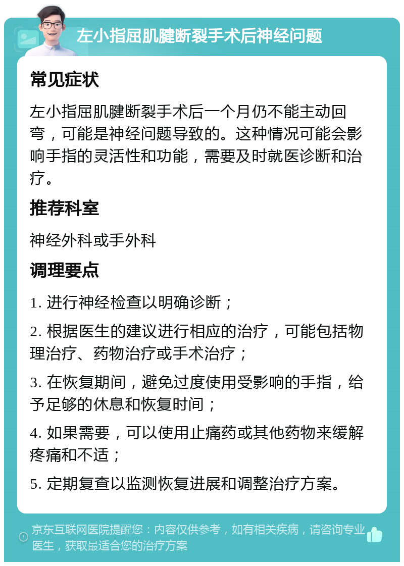 左小指屈肌腱断裂手术后神经问题 常见症状 左小指屈肌腱断裂手术后一个月仍不能主动回弯，可能是神经问题导致的。这种情况可能会影响手指的灵活性和功能，需要及时就医诊断和治疗。 推荐科室 神经外科或手外科 调理要点 1. 进行神经检查以明确诊断； 2. 根据医生的建议进行相应的治疗，可能包括物理治疗、药物治疗或手术治疗； 3. 在恢复期间，避免过度使用受影响的手指，给予足够的休息和恢复时间； 4. 如果需要，可以使用止痛药或其他药物来缓解疼痛和不适； 5. 定期复查以监测恢复进展和调整治疗方案。