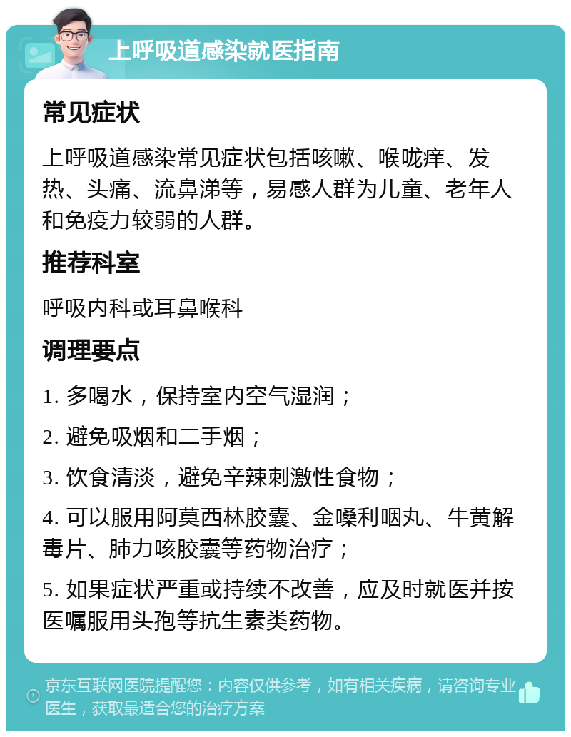 上呼吸道感染就医指南 常见症状 上呼吸道感染常见症状包括咳嗽、喉咙痒、发热、头痛、流鼻涕等，易感人群为儿童、老年人和免疫力较弱的人群。 推荐科室 呼吸内科或耳鼻喉科 调理要点 1. 多喝水，保持室内空气湿润； 2. 避免吸烟和二手烟； 3. 饮食清淡，避免辛辣刺激性食物； 4. 可以服用阿莫西林胶囊、金嗓利咽丸、牛黄解毒片、肺力咳胶囊等药物治疗； 5. 如果症状严重或持续不改善，应及时就医并按医嘱服用头孢等抗生素类药物。