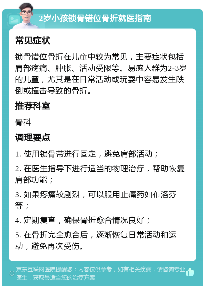 2岁小孩锁骨错位骨折就医指南 常见症状 锁骨错位骨折在儿童中较为常见，主要症状包括肩部疼痛、肿胀、活动受限等。易感人群为2-3岁的儿童，尤其是在日常活动或玩耍中容易发生跌倒或撞击导致的骨折。 推荐科室 骨科 调理要点 1. 使用锁骨带进行固定，避免肩部活动； 2. 在医生指导下进行适当的物理治疗，帮助恢复肩部功能； 3. 如果疼痛较剧烈，可以服用止痛药如布洛芬等； 4. 定期复查，确保骨折愈合情况良好； 5. 在骨折完全愈合后，逐渐恢复日常活动和运动，避免再次受伤。