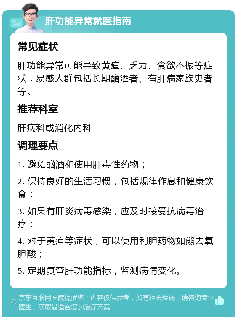 肝功能异常就医指南 常见症状 肝功能异常可能导致黄疸、乏力、食欲不振等症状，易感人群包括长期酗酒者、有肝病家族史者等。 推荐科室 肝病科或消化内科 调理要点 1. 避免酗酒和使用肝毒性药物； 2. 保持良好的生活习惯，包括规律作息和健康饮食； 3. 如果有肝炎病毒感染，应及时接受抗病毒治疗； 4. 对于黄疸等症状，可以使用利胆药物如熊去氧胆酸； 5. 定期复查肝功能指标，监测病情变化。