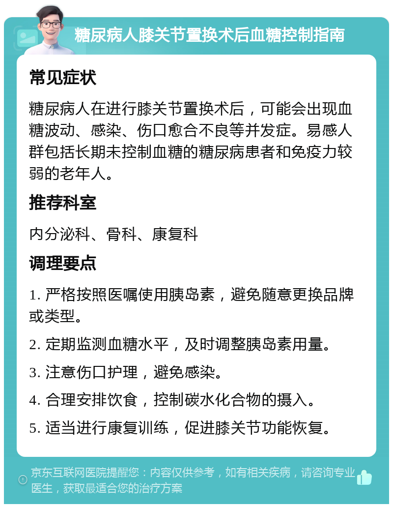 糖尿病人膝关节置换术后血糖控制指南 常见症状 糖尿病人在进行膝关节置换术后，可能会出现血糖波动、感染、伤口愈合不良等并发症。易感人群包括长期未控制血糖的糖尿病患者和免疫力较弱的老年人。 推荐科室 内分泌科、骨科、康复科 调理要点 1. 严格按照医嘱使用胰岛素，避免随意更换品牌或类型。 2. 定期监测血糖水平，及时调整胰岛素用量。 3. 注意伤口护理，避免感染。 4. 合理安排饮食，控制碳水化合物的摄入。 5. 适当进行康复训练，促进膝关节功能恢复。