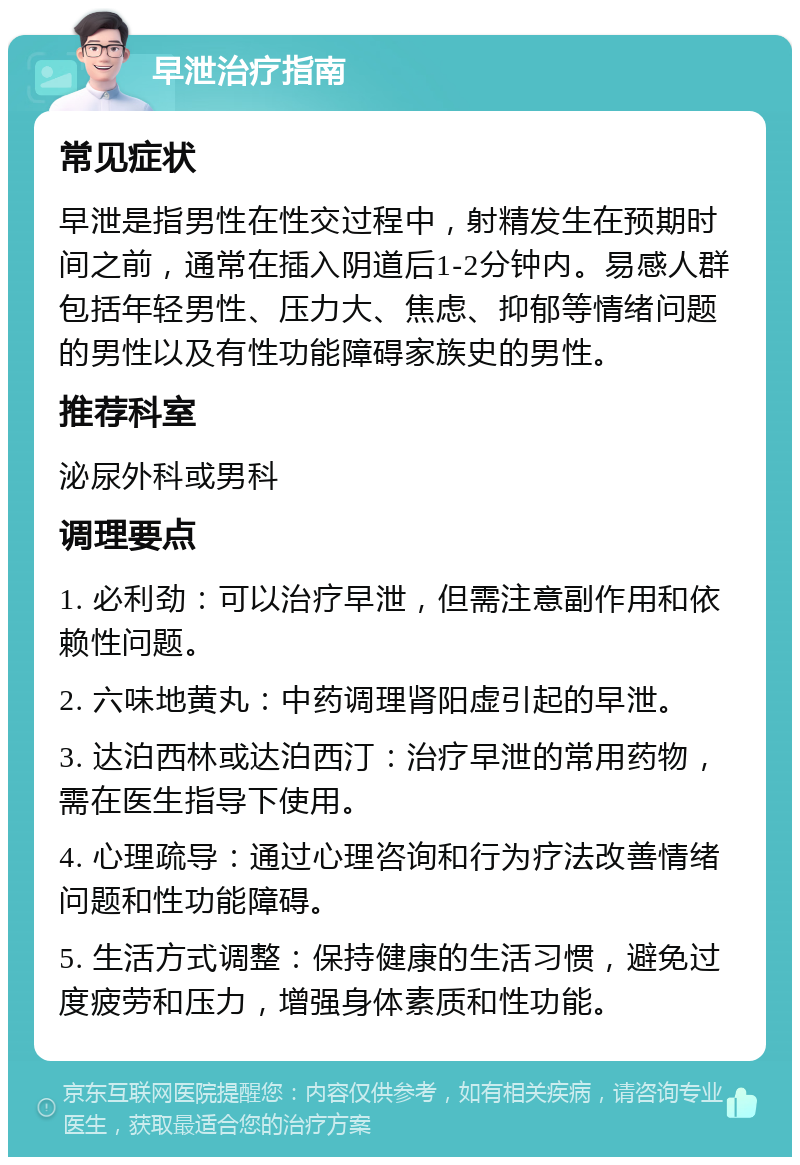 早泄治疗指南 常见症状 早泄是指男性在性交过程中，射精发生在预期时间之前，通常在插入阴道后1-2分钟内。易感人群包括年轻男性、压力大、焦虑、抑郁等情绪问题的男性以及有性功能障碍家族史的男性。 推荐科室 泌尿外科或男科 调理要点 1. 必利劲：可以治疗早泄，但需注意副作用和依赖性问题。 2. 六味地黄丸：中药调理肾阳虚引起的早泄。 3. 达泊西林或达泊西汀：治疗早泄的常用药物，需在医生指导下使用。 4. 心理疏导：通过心理咨询和行为疗法改善情绪问题和性功能障碍。 5. 生活方式调整：保持健康的生活习惯，避免过度疲劳和压力，增强身体素质和性功能。