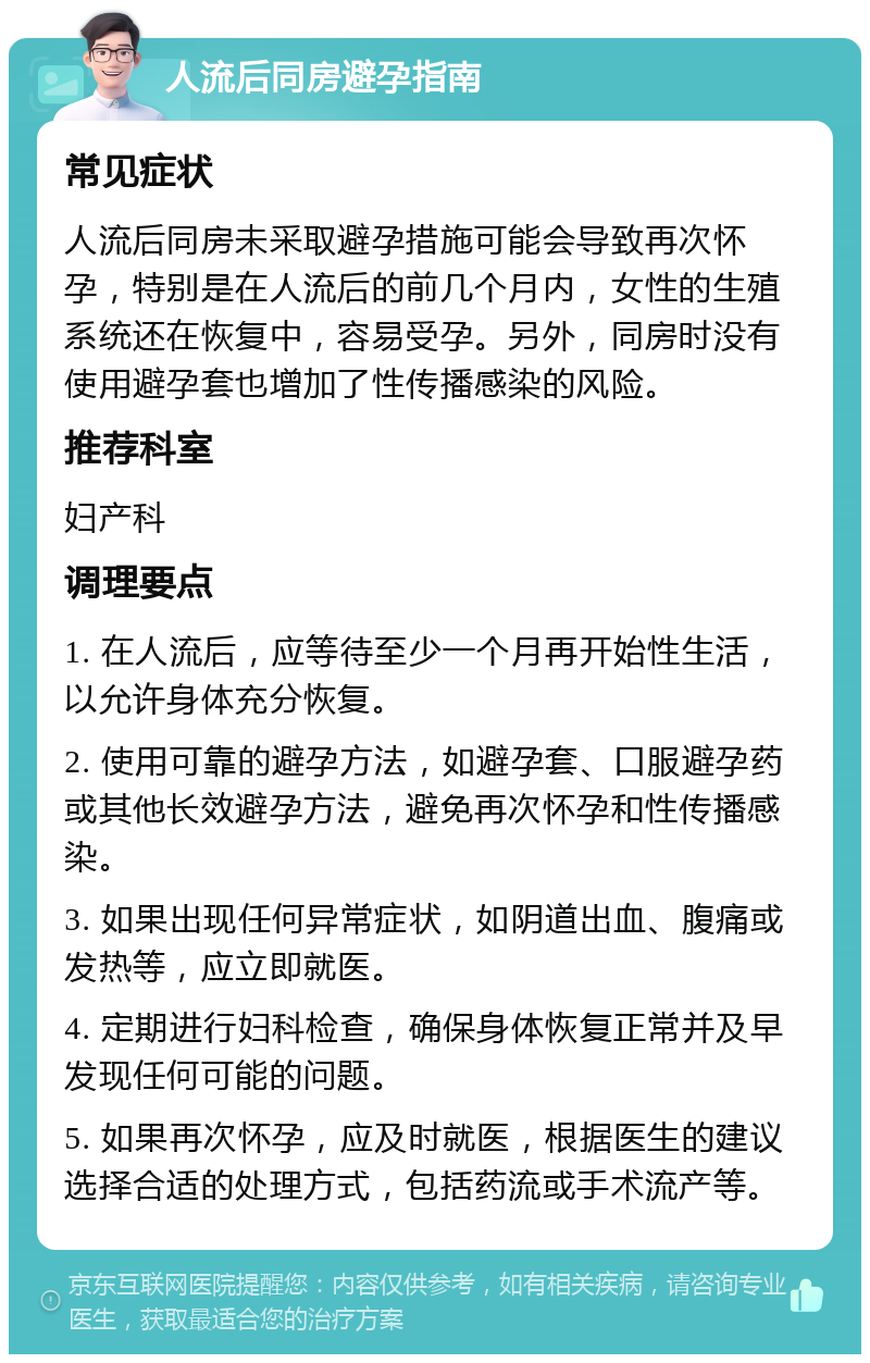 人流后同房避孕指南 常见症状 人流后同房未采取避孕措施可能会导致再次怀孕，特别是在人流后的前几个月内，女性的生殖系统还在恢复中，容易受孕。另外，同房时没有使用避孕套也增加了性传播感染的风险。 推荐科室 妇产科 调理要点 1. 在人流后，应等待至少一个月再开始性生活，以允许身体充分恢复。 2. 使用可靠的避孕方法，如避孕套、口服避孕药或其他长效避孕方法，避免再次怀孕和性传播感染。 3. 如果出现任何异常症状，如阴道出血、腹痛或发热等，应立即就医。 4. 定期进行妇科检查，确保身体恢复正常并及早发现任何可能的问题。 5. 如果再次怀孕，应及时就医，根据医生的建议选择合适的处理方式，包括药流或手术流产等。