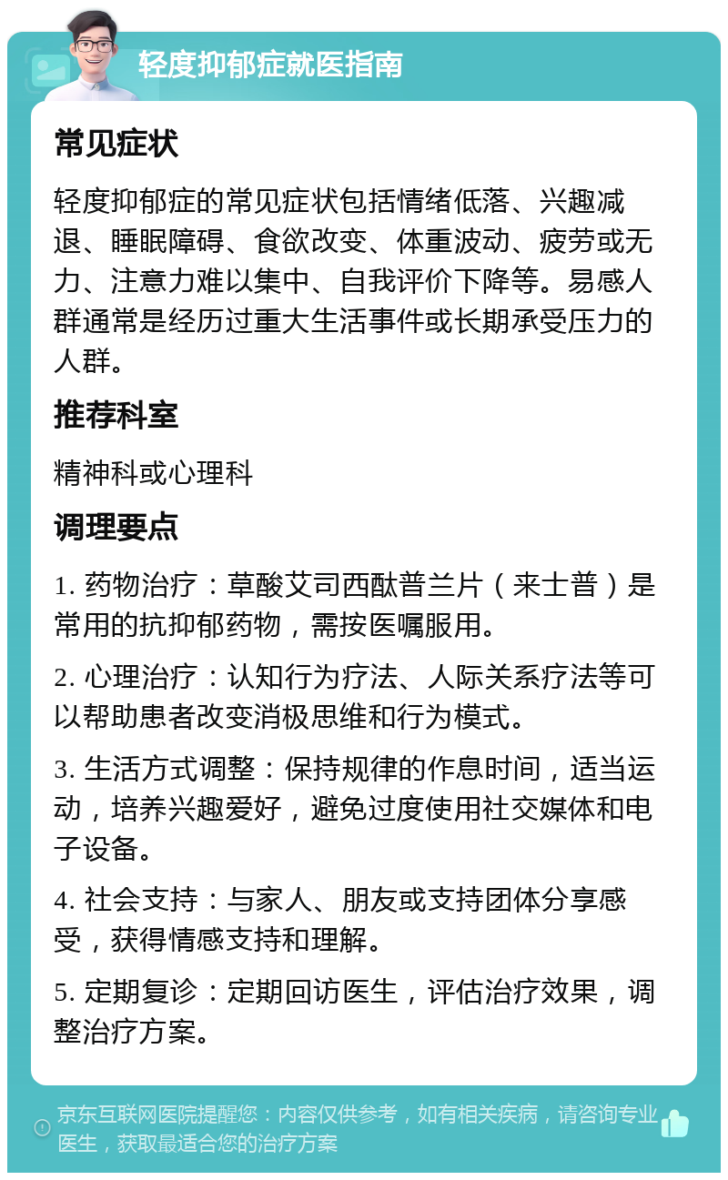 轻度抑郁症就医指南 常见症状 轻度抑郁症的常见症状包括情绪低落、兴趣减退、睡眠障碍、食欲改变、体重波动、疲劳或无力、注意力难以集中、自我评价下降等。易感人群通常是经历过重大生活事件或长期承受压力的人群。 推荐科室 精神科或心理科 调理要点 1. 药物治疗：草酸艾司西酞普兰片（来士普）是常用的抗抑郁药物，需按医嘱服用。 2. 心理治疗：认知行为疗法、人际关系疗法等可以帮助患者改变消极思维和行为模式。 3. 生活方式调整：保持规律的作息时间，适当运动，培养兴趣爱好，避免过度使用社交媒体和电子设备。 4. 社会支持：与家人、朋友或支持团体分享感受，获得情感支持和理解。 5. 定期复诊：定期回访医生，评估治疗效果，调整治疗方案。