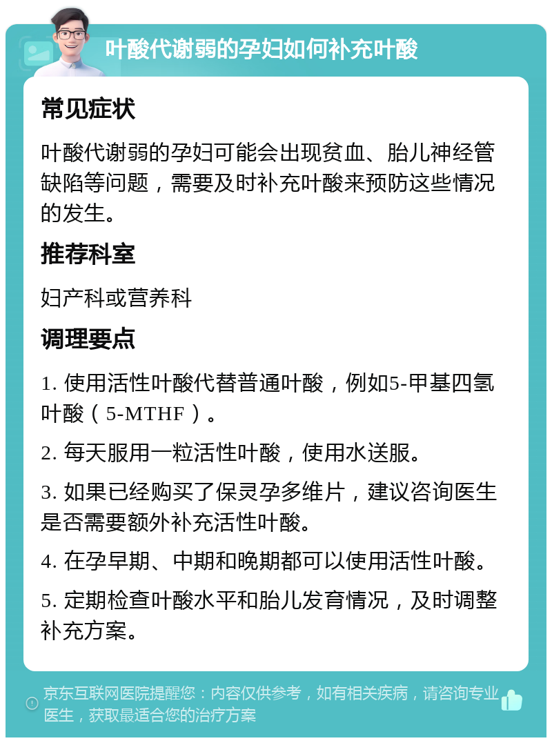 叶酸代谢弱的孕妇如何补充叶酸 常见症状 叶酸代谢弱的孕妇可能会出现贫血、胎儿神经管缺陷等问题，需要及时补充叶酸来预防这些情况的发生。 推荐科室 妇产科或营养科 调理要点 1. 使用活性叶酸代替普通叶酸，例如5-甲基四氢叶酸（5-MTHF）。 2. 每天服用一粒活性叶酸，使用水送服。 3. 如果已经购买了保灵孕多维片，建议咨询医生是否需要额外补充活性叶酸。 4. 在孕早期、中期和晚期都可以使用活性叶酸。 5. 定期检查叶酸水平和胎儿发育情况，及时调整补充方案。