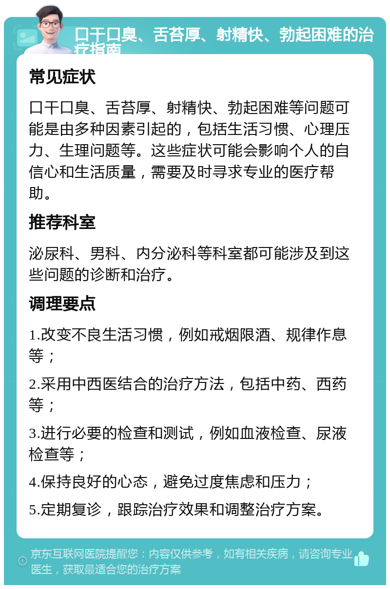 口干口臭、舌苔厚、射精快、勃起困难的治疗指南 常见症状 口干口臭、舌苔厚、射精快、勃起困难等问题可能是由多种因素引起的，包括生活习惯、心理压力、生理问题等。这些症状可能会影响个人的自信心和生活质量，需要及时寻求专业的医疗帮助。 推荐科室 泌尿科、男科、内分泌科等科室都可能涉及到这些问题的诊断和治疗。 调理要点 1.改变不良生活习惯，例如戒烟限酒、规律作息等； 2.采用中西医结合的治疗方法，包括中药、西药等； 3.进行必要的检查和测试，例如血液检查、尿液检查等； 4.保持良好的心态，避免过度焦虑和压力； 5.定期复诊，跟踪治疗效果和调整治疗方案。