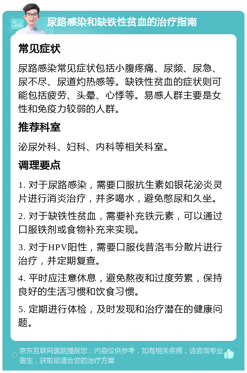 尿路感染和缺铁性贫血的治疗指南 常见症状 尿路感染常见症状包括小腹疼痛、尿频、尿急、尿不尽、尿道灼热感等。缺铁性贫血的症状则可能包括疲劳、头晕、心悸等。易感人群主要是女性和免疫力较弱的人群。 推荐科室 泌尿外科、妇科、内科等相关科室。 调理要点 1. 对于尿路感染，需要口服抗生素如银花泌炎灵片进行消炎治疗，并多喝水，避免憋尿和久坐。 2. 对于缺铁性贫血，需要补充铁元素，可以通过口服铁剂或食物补充来实现。 3. 对于HPV阳性，需要口服伐昔洛韦分散片进行治疗，并定期复查。 4. 平时应注意休息，避免熬夜和过度劳累，保持良好的生活习惯和饮食习惯。 5. 定期进行体检，及时发现和治疗潜在的健康问题。