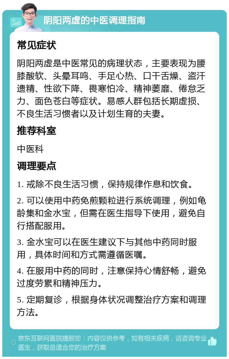 阴阳两虚的中医调理指南 常见症状 阴阳两虚是中医常见的病理状态，主要表现为腰膝酸软、头晕耳鸣、手足心热、口干舌燥、盗汗遗精、性欲下降、畏寒怕冷、精神萎靡、倦怠乏力、面色苍白等症状。易感人群包括长期虚损、不良生活习惯者以及计划生育的夫妻。 推荐科室 中医科 调理要点 1. 戒除不良生活习惯，保持规律作息和饮食。 2. 可以使用中药免煎颗粒进行系统调理，例如龟龄集和金水宝，但需在医生指导下使用，避免自行搭配服用。 3. 金水宝可以在医生建议下与其他中药同时服用，具体时间和方式需遵循医嘱。 4. 在服用中药的同时，注意保持心情舒畅，避免过度劳累和精神压力。 5. 定期复诊，根据身体状况调整治疗方案和调理方法。